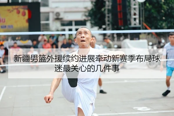 新疆男篮外援续约进展牵动新赛季布局球迷最关心的几件事